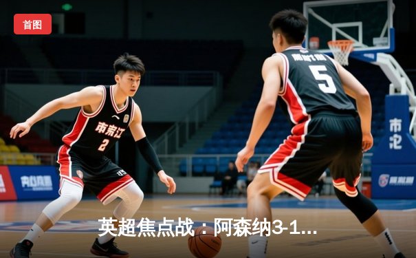 英超焦点战：阿森纳3-1力克曼联，萨卡传射建功，哈弗茨绝杀锁定胜局