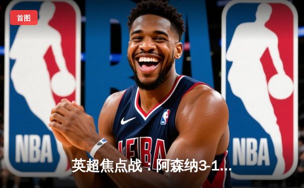 英超焦点战：阿森纳3-1力克曼联，萨卡传射建功，哈弗茨锁定胜局