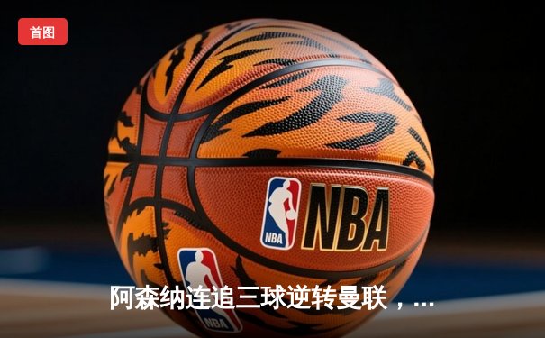 阿森纳连追三球逆转曼联，哈弗茨绝杀引爆酋长球场