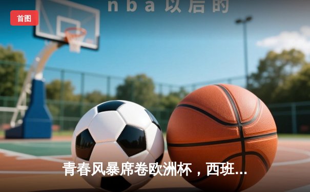 青春风暴席卷欧洲杯，西班牙加时鏖战3-2险胜德国晋级四强