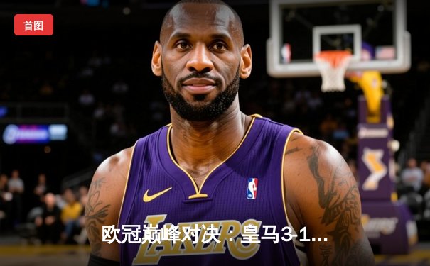 欧冠巅峰对决：皇马3-1逆转多特蒙德，维尼修斯双响锁定第15座大耳朵杯