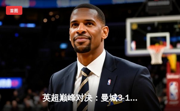 英超巅峰对决：曼城3-1逆转曼联，哈兰德双响锁定胜局