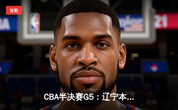 CBA半决赛G5：辽宁本钢加时逆转广东宏远 张镇麟35分创生涯新高
