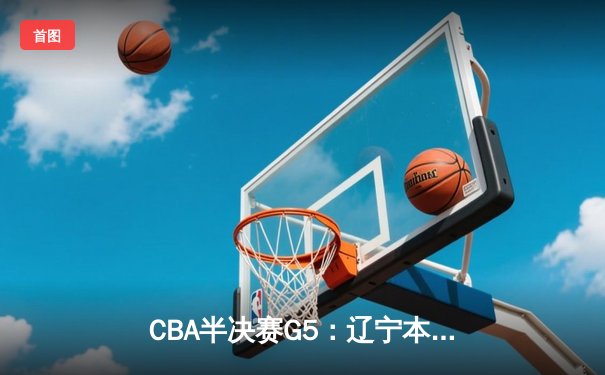 CBA半决赛G5：辽宁本钢加时逆转广东宏远 张镇麟35分创生涯新高