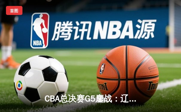 CBA总决赛G5鏖战：辽宁本钢加时逆转广东宏远 成功卫冕总冠军