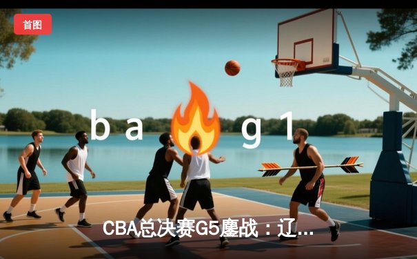 CBA总决赛G5鏖战：辽宁本钢加时逆转广东宏远 成功卫冕总冠军