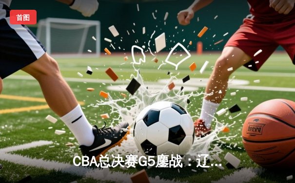 CBA总决赛G5鏖战：辽宁本钢加时逆转广东宏远 成功卫冕总冠军