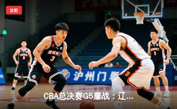 CBA总决赛G5鏖战：辽宁本钢加时逆转广东宏远 成功卫冕总冠军